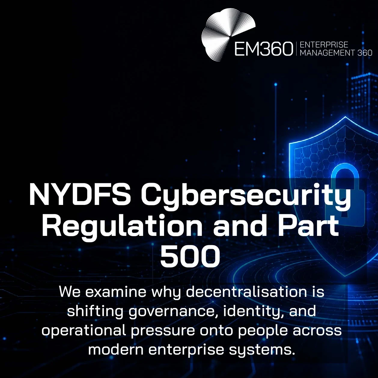 Header graphic for an EM360Tech article titled “NYDFS Cybersecurity Regulation and Part 500.” The image has a mostly black background with glowing blue digital cityscape elements and circuit-like lines across the bottom. A blue cybersecurity shield with a padlock icon appears on the right side, representing cyber protection and regulatory security controls. The EM360 Enterprise Management 360 logo appears in the top right corner. Subtitle text reads: “We examine why decentralisation is shifting governance, 