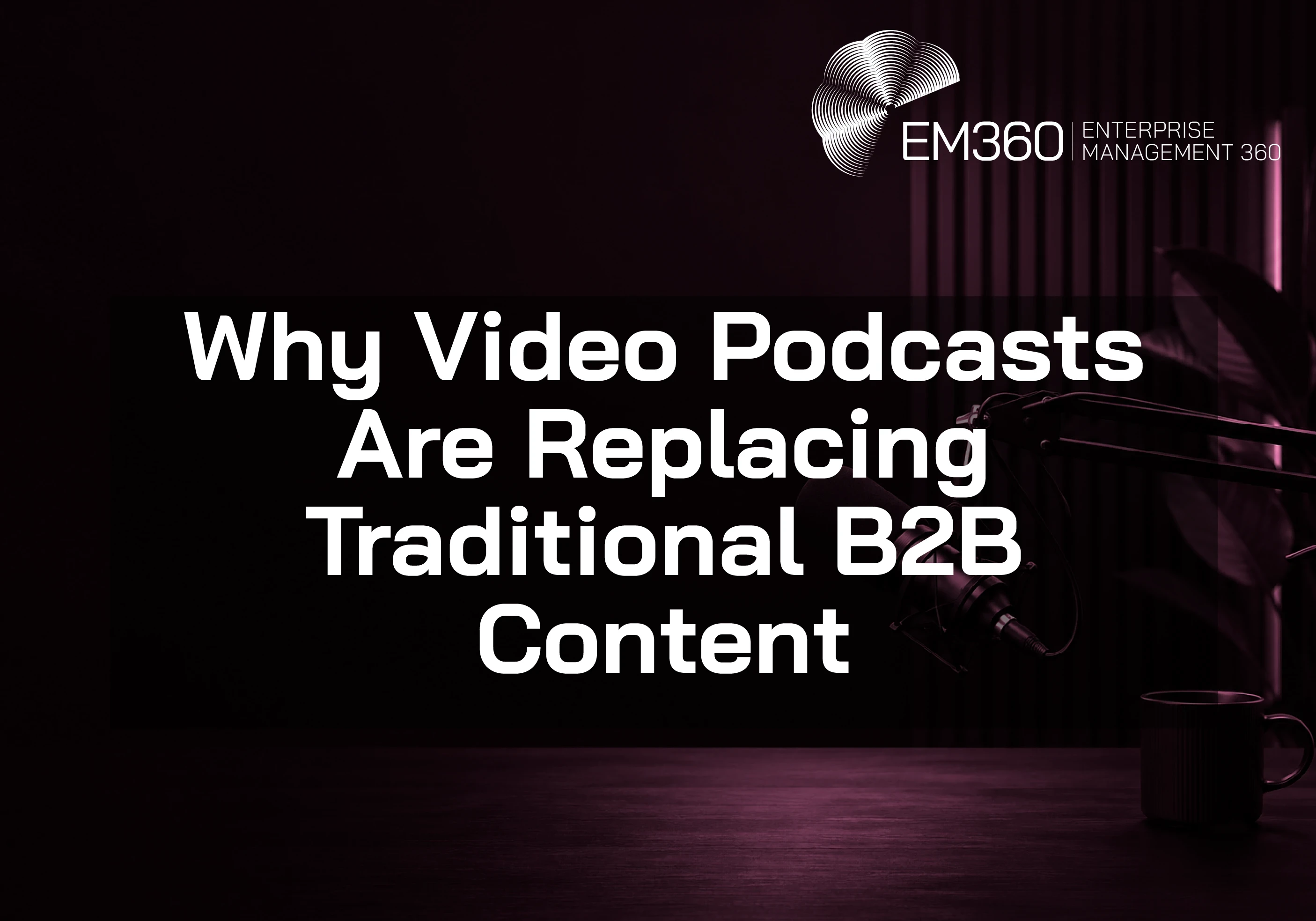 Dark, moody podcast studio scene with a black and deep burgundy colour palette. A professional microphone on a boom arm sits to the right above a wooden desk with a coffee mug. The background features soft vertical light strips and a plant in shadow. Large white overlay text reads &ldquo;Why Video Podcasts Are Replacing Traditional B2B Content,&rdquo; with the EM360 Enterprise Management 360 logo in the top right.